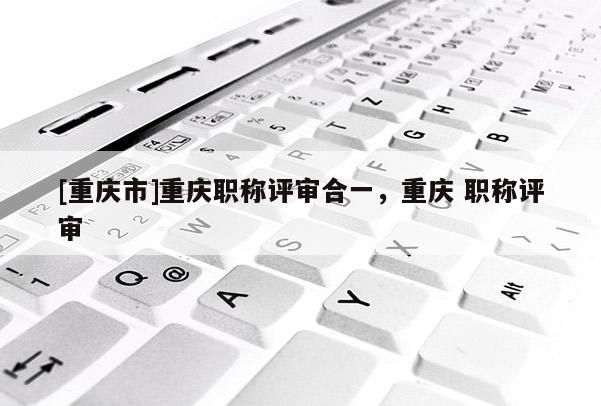 [重慶市]重慶職稱評審合一，重慶 職稱評審