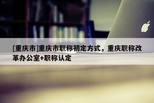 [重慶市]重慶市職稱初定方式，重慶職稱改革辦公室+職稱認(rèn)定