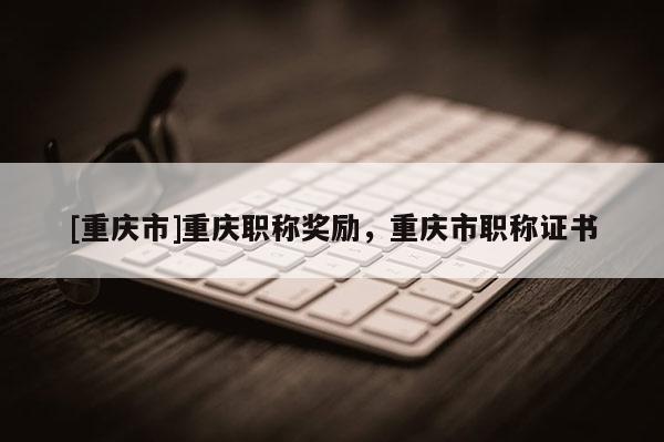 [重慶市]重慶職稱獎勵，重慶市職稱證書