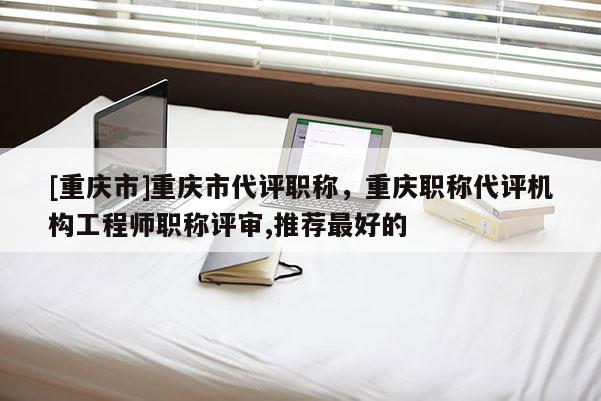 [重慶市]重慶市代評職稱，重慶職稱代評機(jī)構(gòu)工程師職稱評審,推薦最好的