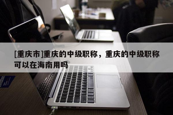[重慶市]重慶的中級職稱，重慶的中級職稱可以在海南用嗎