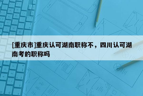 [重慶市]重慶認可湖南職稱不，四川認可湖南考的職稱嗎