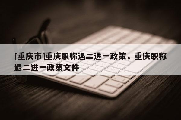[重慶市]重慶職稱退二進(jìn)一政策，重慶職稱退二進(jìn)一政策文件