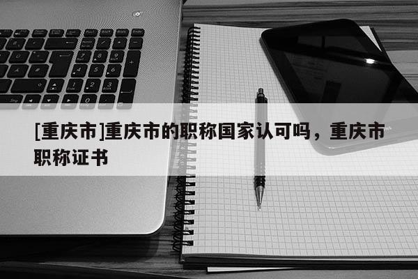 [重慶市]重慶市的職稱國家認可嗎，重慶市職稱證書
