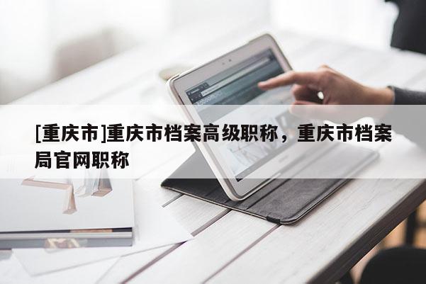 [重慶市]重慶市檔案高級職稱，重慶市檔案局官網職稱