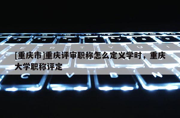 [重慶市]重慶評審職稱怎么定義學時，重慶大學職稱評定