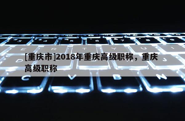 [重慶市]2018年重慶高級職稱，重慶 高級職稱