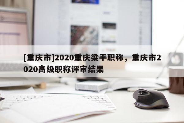 [重慶市]2020重慶梁平職稱，重慶市2020高級職稱評審結(jié)果