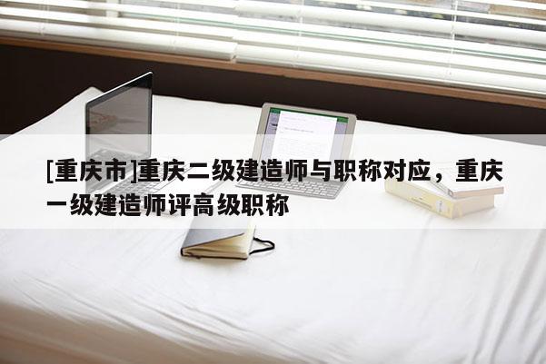 [重慶市]重慶二級建造師與職稱對應，重慶一級建造師評高級職稱