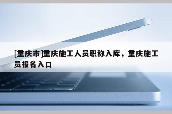 [重慶市]重慶施工人員職稱入庫，重慶施工員報名入口
