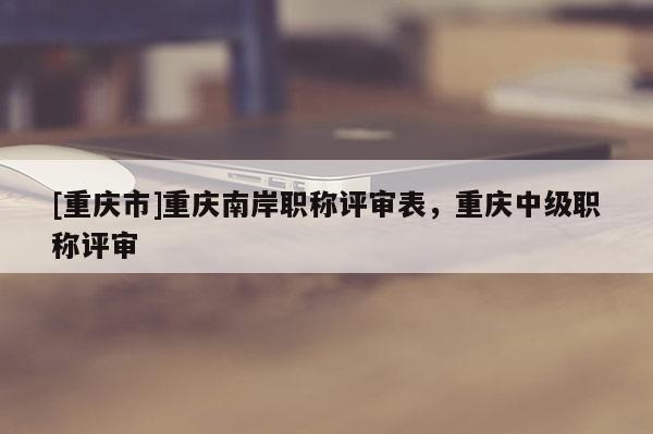[重慶市]重慶南岸職稱評審表，重慶中級職稱評審