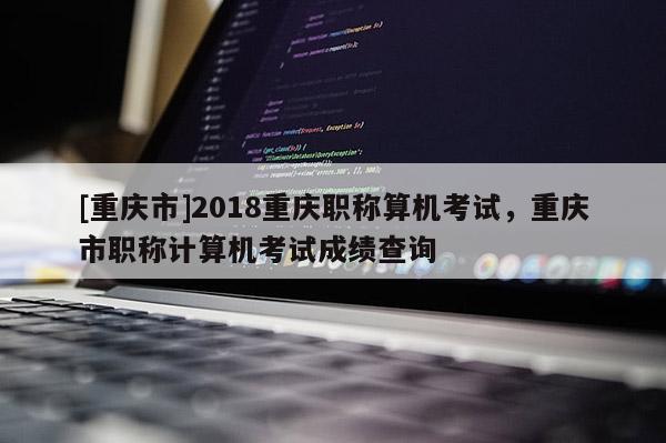 [重慶市]2018重慶職稱算機考試，重慶市職稱計算機考試成績查詢