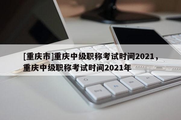 [重慶市]重慶中級職稱考試時間2021，重慶中級職稱考試時間2021年