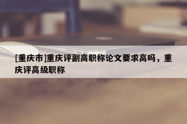 [重慶市]重慶評副高職稱論文要求高嗎，重慶評高級職稱