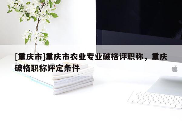 [重慶市]重慶市農業專業破格評職稱，重慶破格職稱評定條件