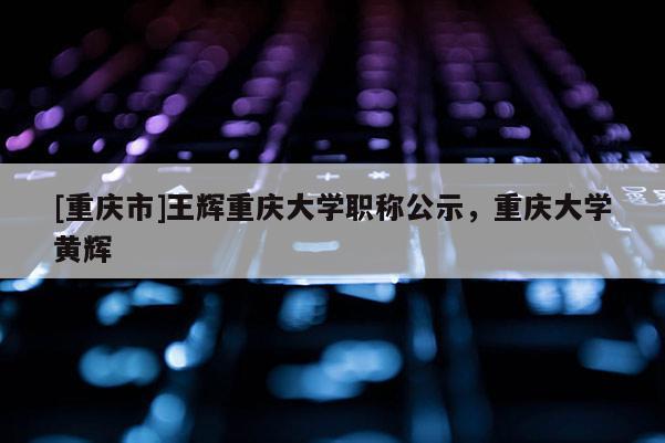 [重慶市]王輝重慶大學職稱公示，重慶大學黃輝