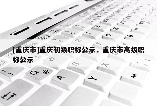 [重慶市]重慶初級職稱公示，重慶市高級職稱公示