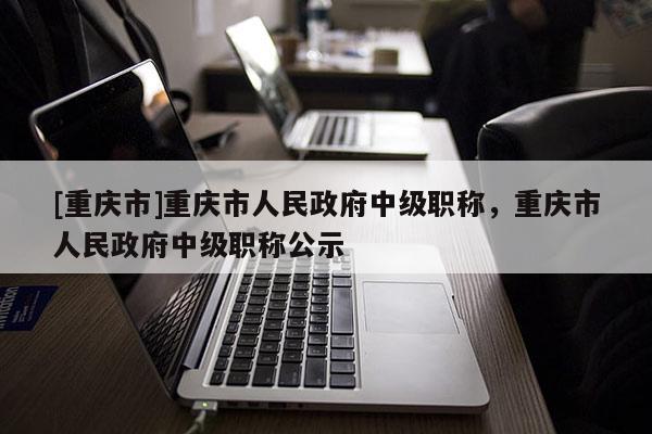 [重慶市]重慶市人民政府中級(jí)職稱，重慶市人民政府中級(jí)職稱公示