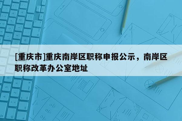 [重慶市]重慶南岸區(qū)職稱申報公示，南岸區(qū)職稱改革辦公室地址