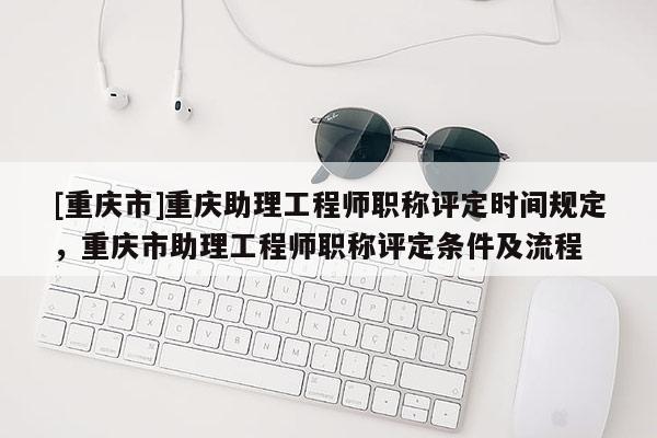 [重慶市]重慶助理工程師職稱評定時間規定，重慶市助理工程師職稱評定條件及流程