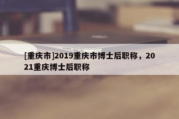 [重慶市]2019重慶市博士后職稱，2021重慶博士后職稱