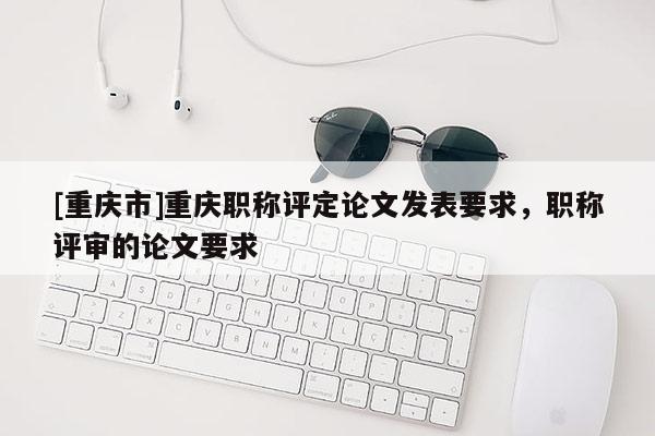 [重慶市]重慶職稱評定論文發(fā)表要求，職稱評審的論文要求