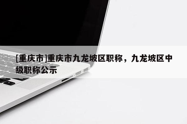 [重慶市]重慶市九龍坡區職稱，九龍坡區中級職稱公示