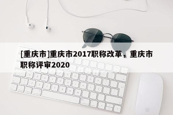 [重慶市]重慶市2017職稱改革，重慶市職稱評審2020