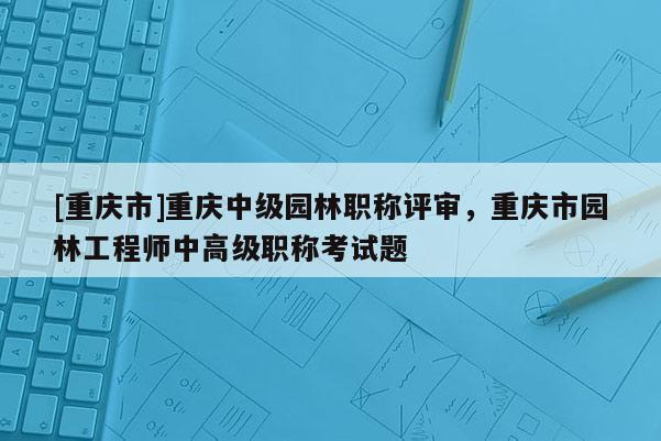 [重慶市]重慶中級園林職稱評審，重慶市園林工程師中高級職稱考試題