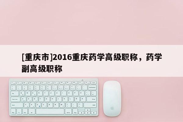 [重慶市]2016重慶藥學高級職稱，藥學副高級職稱