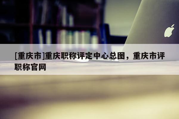 [重慶市]重慶職稱評(píng)定中心總圖，重慶市評(píng)職稱官網(wǎng)