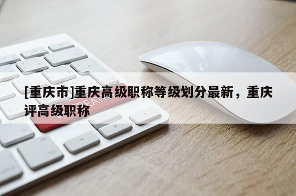 [重慶市]重慶高級職稱等級劃分最新，重慶評高級職稱