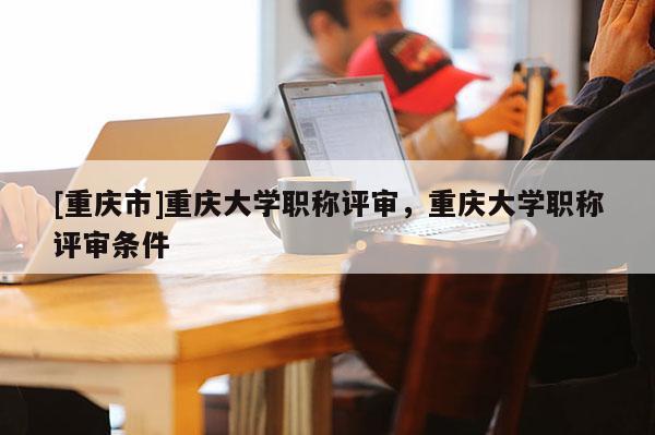 [重慶市]重慶大學(xué)職稱評(píng)審，重慶大學(xué)職稱評(píng)審條件