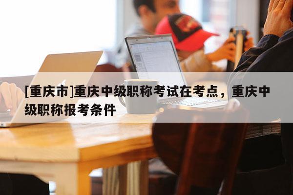 [重慶市]重慶中級職稱考試在考點，重慶中級職稱報考條件