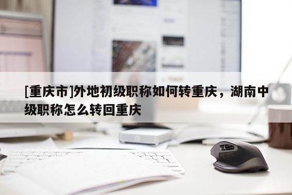 [重慶市]外地初級職稱如何轉(zhuǎn)重慶，湖南中級職稱怎么轉(zhuǎn)回重慶