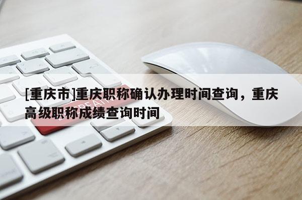 [重慶市]重慶職稱確認(rèn)辦理時間查詢，重慶高級職稱成績查詢時間