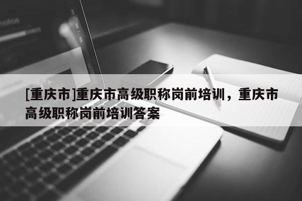 [重慶市]重慶市高級職稱崗前培訓，重慶市高級職稱崗前培訓答案