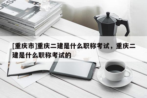 [重慶市]重慶二建是什么職稱考試，重慶二建是什么職稱考試的