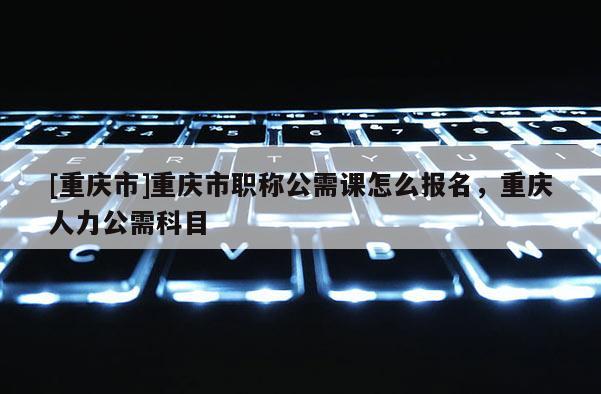 [重慶市]重慶市職稱公需課怎么報名，重慶人力公需科目