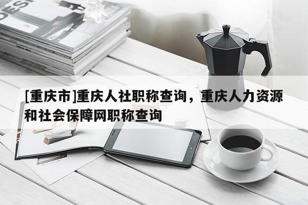 [重慶市]重慶人社職稱查詢，重慶人力資源和社會保障網職稱查詢