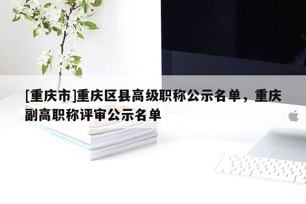 [重慶市]重慶區縣高級職稱公示名單，重慶副高職稱評審公示名單