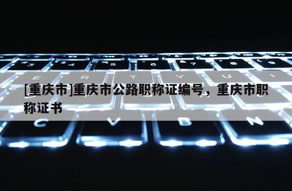 [重慶市]重慶市公路職稱證編號(hào)，重慶市職稱證書