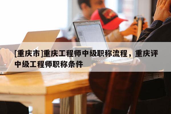[重慶市]重慶工程師中級職稱流程，重慶評中級工程師職稱條件
