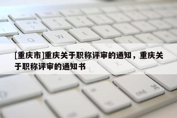[重慶市]重慶關于職稱評審的通知，重慶關于職稱評審的通知書