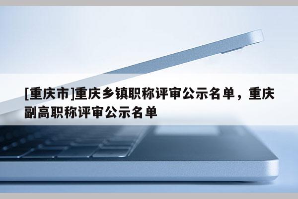 [重慶市]重慶鄉鎮職稱評審公示名單，重慶副高職稱評審公示名單