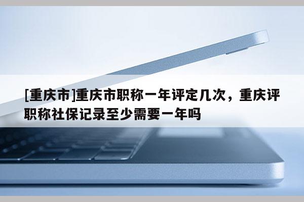 [重慶市]重慶市職稱一年評(píng)定幾次，重慶評(píng)職稱社保記錄至少需要一年嗎