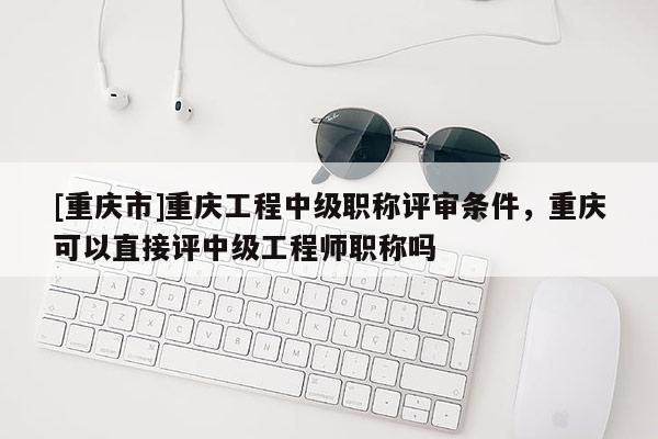 [重慶市]重慶工程中級職稱評審條件，重慶可以直接評中級工程師職稱嗎