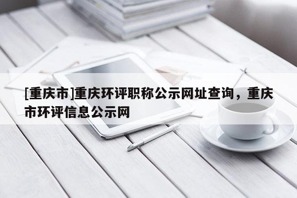 [重慶市]重慶環評職稱公示網址查詢，重慶市環評信息公示網