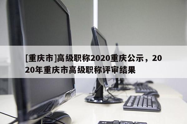 [重慶市]高級職稱2020重慶公示，2020年重慶市高級職稱評審結果