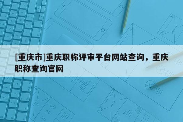 [重慶市]重慶職稱評審平臺網站查詢，重慶職稱查詢官網
